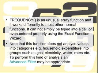 FREQUENCY() is an unusual array function and it works differently to most other normal functions. It can not simply be typed into a cell or even entered properly using the Excel Function Wizard.  Note that this function does  not  analyse values into categories e.g. household expenditure into groups such as gas, electricity, water, rates etc. To perform this kind of analysis an  Advanced Filter  may be appropriate.  