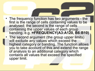 The frequency function has two arguments - the first is the range of cells containing values to be analysed; the second is the range of cells containing the upper values of each group banding. e.g.  =FREQUENCY(A3:A120, B6:B10) The second argument (the group upper limits) will exclude any values which exceed the highest category or banding. The function allows you to take account of this and extend the range of analysis to an additional category which contains all values that exceed the specified upper limit. 