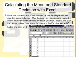 Calculating the Mean and Standard Deviation with Excel  1.  Enter the scores in one of the columns on the Excel spreadsheet (see the example below). After the data has been entered, place the cursor where you wish to have the mean (average) appear and click the mouse button. Now move the cursor to the Function Wizard ( fx ) button and click on it.   