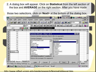 2. A dialog box will appear. Click on  Statistical  from the left section of the box and  AVERAGE  on the right section. After you have made those two selections, click on  Next>  at the bottom of the dialog box .   http://www.gifted.uconn.edu/siegle/research/Normal/stdexcel.htm 