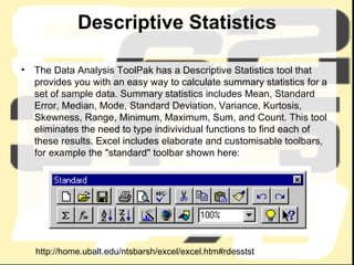 Descriptive Statistics The Data Analysis ToolPak has a Descriptive Statistics tool that provides you with an easy way to calculate summary statistics for a set of sample data. Summary statistics includes Mean, Standard Error, Median, Mode, Standard Deviation, Variance, Kurtosis, Skewness, Range, Minimum, Maximum, Sum, and Count. This tool eliminates the need to type indivividual functions to find each of these results. Excel includes elaborate and customisable toolbars, for example the "standard" toolbar shown here:  http://home.ubalt.edu/ntsbarsh/excel/excel.htm#rdesstst 