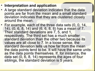 Interpretation and application A large standard deviation indicates that the data points are far from the mean and a small standard deviation indicates that they are clustered closely around the mean. For example, each of the three data sets (0, 0, 14, 14), (0, 6, 8, 14) and (6, 6, 8, 8) has a mean of 7. Their standard deviations are 7, 5, and 1, respectively. The third set has a much smaller standard deviation than the other two because its values are all close to 7. In a loose sense, the standard deviation tells us how far from the mean the data points tend to be. It will have the same units as the data points themselves. If, for instance, the data set (0, 6, 8, 14) represents the ages of four siblings, the standard deviation is 5  years . 