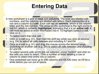 Entering Data A new worksheet is a grid of  rows  and  columns . The rows are labeled with numbers, and the columns are labeled with letters. Each intersection of a row and a column is a  cell . Each cell has an  address , which is the column letter and the row number. The arrow on the worksheet to the right points to cell A1, which is currently  highlighted , indicating that it is an  active cell . A cell must be active to enter information into it. To highlight (select) a cell, click on it. To select more than one cell: Click on a cell (e.g. A1), then hold the shift key while you click on another (e.g. D4) to select all cells between and including A1 and D4.  Click on a cell (e.g. A1) and drag the mouse across the desired range, unclicking on another cell (e.g. D4) to select all cells between and including A1 and D4.  To select several cells which are not adjacent, press "control" and click on the cells you want to select. Click a number or letter labeling a row or column to select that entire row or column.  One worksheet can have up to 256 columns and 65,536 rows, so it'll be a while before you run out of space. 