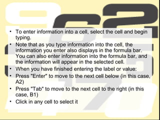 To enter information into a cell, select the cell and begin typing. Note that as you type information into the cell, the information you enter also displays in the formula bar. You can also enter information into the formula bar, and the information will appear in the selected cell. When you have finished entering the label or value: Press "Enter" to move to the next cell below (in this case, A2)  Press "Tab" to move to the next cell to the right (in this case, B1)  Click in any cell to select it  