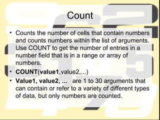 Count Counts the number of cells that contain numbers and counts numbers within the list of arguments. Use COUNT to get the number of entries in a number field that is in a range or array of numbers. COUNT ( value1 ,value2,...) Value1, value2, ...    are 1 to 30 arguments that can contain or refer to a variety of different types of data, but only numbers are counted. 
