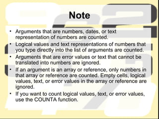 Note Arguments that are numbers, dates, or text representation of numbers are counted. Logical values and text representations of numbers that you type directly into the list of arguments are counted. Arguments that are error values or text that cannot be translated into numbers are ignored.  If an argument is an array or reference, only numbers in that array or reference are counted. Empty cells, logical values, text, or error values in the array or reference are ignored.  If you want to count logical values, text, or error values, use the COUNTA function.  