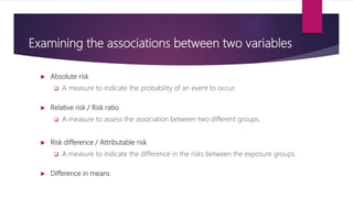 Examining the associations between two variables
 Absolute risk
 A measure to indicate the probability of an event to occur.
 Relative risk / Risk ratio
 A measure to assess the association between two different groups.
 Risk difference / Attributable risk
 A measure to indicate the difference in the risks between the exposure groups.
 Difference in means
 