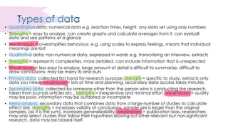 Types of data
• Quantitative data: numerical data e.g. reaction times, height, any data set using only numbers
• Strengths = easy to analyse, can create graphs and calculate averages from it, can eyeball
data and see patterns at a glance
• Weaknesses = oversimplifies behaviour, e.g. using scales to express feelings, means that individual
meanings are lost
• Qualitative data: non-numerical data, expressed in words e.g. transcribing an interview, extracts
• Strengths = represents complexities, more detailed, can include information that is unexpected
• Weaknesses = less easy to analyse, large amount of detail is difficult to summarise, difficult to
draw conclusions- may be many ifs and buts
• Primary data: collected first hand for research purpose, strength = specific to study, extracts only
data you need, weaknesses= lots of time and planning, secondary data access takes minutes
• Secondary data: collected by someone other than the person who is conducting the research,
taken from journals articles etc., strengths = inexpensive and minimal effort, weaknesses = quality
may be poor, information may be outdated or incomplete
• Meta-analysis: secondary data that combines data from a large number of studies to calculate
effect size, strengths = increases validity of conclusions, sample size is larger than the original
samples, (as it is the sum), increases generalizability, weaknesses = publication bias, researchers
may only select studies that follow their hypothesis leaving out other relevant but non-significant
research, data may be biased itself
 