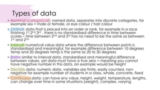 Types of data
• Nominal (categorical): named data, separates into discrete categories, for
example sex = male or female, or eye colour / hair colour
• Ordinal: data that is placed into an order or rank, for example in a race
finishing 1st,2nd,3rd , there is no standardised difference in time between
scores – time between 2nd and 3rd has no need to be the same as between
1st and 2nd
• Interval: numerical value data where the difference between points is
standardised and meaningful, for example difference between 10 degrees
temp and 20 degrees temp is the same as 20 to 30 degrees
• Ratio: similar to interval data, standardised and meaningful difference
between values, yet data must have a true zero = meaning you cannot
have negative number in this data, an example would be height
• Discrete data: numeric data, variables are finite, easily counted, non-
negative for example number of students in a class, whole, concrete, fixed
• Continuous data: can have any value, height, weight, temperature, lengths,
can change over time in some situations (weight), complex, varying
 