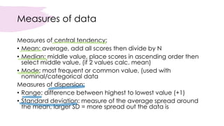 Measures of data
Measures of central tendency:
• Mean: average, add all scores then divide by N
• Median: middle value, place scores in ascending order then
select middle value, (if 2 values calc. mean)
• Mode: most frequent or common value, (used with
nominal/categorical data
Measures of dispersion:
• Range: difference between highest to lowest value (+1)
• Standard deviation: measure of the average spread around
the mean, larger SD = more spread out the data is
 