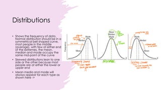 Distributions
• Shows the frequency of data.
Normal distribution should be in a
symmetrical bell shaped curve,
most people in the middle
(average), with few at either end
of the extremes, the mean,
median and mode occupy the
same mid-point of the curve
• Skewed distributions lean to one
side or the other because most
people are at either the lower or
upper end
• Mean media and mode will
always appear for each type as
shown here ->
 