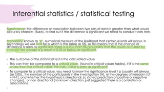 Inferential statistics / statistical testing
Significance: the difference or association between two sets of data is greater than what would
occur by chance, (fluke), to find out if the difference is significant we need to conduct stats tests
Probability: known as ‘p’, numerical measure of the likelihood that certain events will occur, in
psychology we use 0.05 for p which is the same as 5%, so this means that if the change or
difference is seen as significant, there is a less than 5% probability that the results occurred by
chance. We accept a p result of 0.05 or below as significant.
- The outcome of the statistical test is the calculated value
- This can then be compared to a critical value, (found in critical values tables), if it is the same
or less than the critical value, the calc. value is seen as significant!
- To compare to a critical value, you need to know the significance level / p (usually will always
be 0.05),, the number of the participants in the investigation (N), or the degrees of freedom (df
= N-1), and whether the hypothesis is directional, (a stated prediction of positive or negative
changes), or non directional (no known direction, just suggested there is a correlation or
association)
-
 