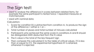 The Sign test!
• Used to analyse the difference in scores between related items, for
example the same participant is tested twice = repeated measures or
matched pairs
• Used with nominal data
Calculation:
1. Score for condition B is subtracted from condition A, to produce the sign
of the difference = either a + or –
2. Total number of pluses and total number of minuses calculated
3. Participants who achieved the same score in conditions A and B should
be disregarded AND deducted from the N value
4. The S value is the total of the less frequent sign
5. Then compare this calculated S to the table of critical values, if S is less
than or equal to CV, the experimental hypothesis H1 is retained,
otherwise it is rejected
 
