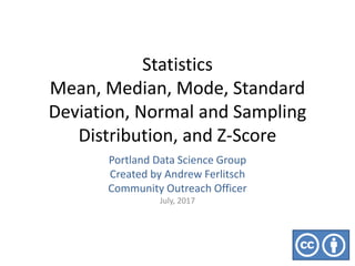 Statistics
Mean, Median, Mode, Standard
Deviation, Normal and Sampling
Distribution, and Z-Score
Portland Data Science Group
Created by Andrew Ferlitsch
Community Outreach Officer
July, 2017
 