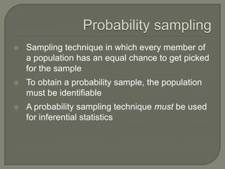  Sampling technique in which every member of
a population has an equal chance to get picked
for the sample
 To obtain a probability sample, the population
must be identifiable
 A probability sampling technique must be used
for inferential statistics
 