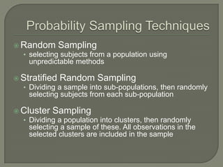  Random Sampling
• selecting subjects from a population using
unpredictable methods
 Stratified Random Sampling
• Dividing a sample into sub-populations, then randomly
selecting subjects from each sub-population
 Cluster Sampling
• Dividing a population into clusters, then randomly
selecting a sample of these. All observations in the
selected clusters are included in the sample
 
