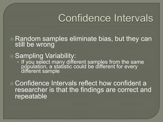  Random samples eliminate bias, but they can
still be wrong
 Sampling Variability:
• If you select many different samples from the same
population, a statistic could be different for every
different sample
 Confidence Intervals reflect how confident a
researcher is that the findings are correct and
repeatable
 