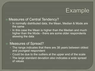  Measures of Central Tendency?
• In normally distributed data, the Mean, Median & Mode are
the same
• In this case the Mean is higher than the Median and much
higher than the Mode - there are some older respondents
skewing the data
•
 Measures of Spread?
• The range indicates that there are 38 years between oldest
and youngest respondent
• Could be due to the outliers at the upper end of the scale
• The large standard deviation also indicates a wide spread
of values
 
