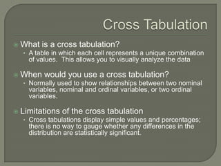  What is a cross tabulation?
• A table in which each cell represents a unique combination
of values. This allows you to visually analyze the data
 When would you use a cross tabulation?
• Normally used to show relationships between two nominal
variables, nominal and ordinal variables, or two ordinal
variables.
 Limitations of the cross tabulation
• Cross tabulations display simple values and percentages;
there is no way to gauge whether any differences in the
distribution are statistically significant.
 