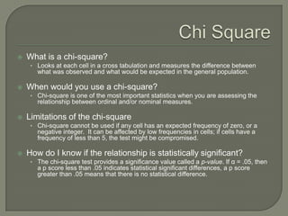  What is a chi-square?
• Looks at each cell in a cross tabulation and measures the difference between
what was observed and what would be expected in the general population.
 When would you use a chi-square?
• Chi-square is one of the most important statistics when you are assessing the
relationship between ordinal and/or nominal measures.
 Limitations of the chi-square
• Chi-square cannot be used if any cell has an expected frequency of zero, or a
negative integer. It can be affected by low frequencies in cells; if cells have a
frequency of less than 5, the test might be compromised.
 How do I know if the relationship is statistically significant?
• The chi-square test provides a significance value called a p-value. If α = .05, then
a p score less than .05 indicates statistical significant differences, a p score
greater than .05 means that there is no statistical difference.
 