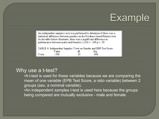 Why use a t-test?
•A t-test is used for these variables because we are comparing the
mean of one variable (EPB Test Score, a ratio variable) between 2
groups (sex, a nominal variable).
•An independent samples t-test is used here because the groups
being compared are mutually exclusive - male and female.
 