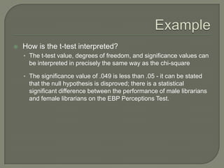  How is the t-test interpreted?
• The t-test value, degrees of freedom, and significance values can
be interpreted in precisely the same way as the chi-square
• The significance value of .049 is less than .05 - it can be stated
that the null hypothesis is disproved; there is a statistical
significant difference between the performance of male librarians
and female librarians on the EBP Perceptions Test.
 