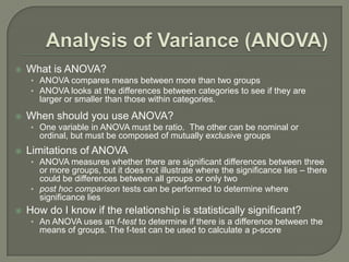  What is ANOVA?
• ANOVA compares means between more than two groups
• ANOVA looks at the differences between categories to see if they are
larger or smaller than those within categories.
 When should you use ANOVA?
• One variable in ANOVA must be ratio. The other can be nominal or
ordinal, but must be composed of mutually exclusive groups
 Limitations of ANOVA
• ANOVA measures whether there are significant differences between three
or more groups, but it does not illustrate where the significance lies – there
could be differences between all groups or only two
• post hoc comparison tests can be performed to determine where
significance lies
 How do I know if the relationship is statistically significant?
• An ANOVA uses an f-test to determine if there is a difference between the
means of groups. The f-test can be used to calculate a p-score
 