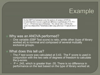  Why was an ANOVA performed?
• One variable (EBP Test score) is ratio, while other (type of library
worked at) is nominal and composed of several mutually
exclusive groups.
 What does this tell us?
• The F test score was calculated at 3.43. The F score is used in
conjunction with the two sets of degrees of freedom to calculate
the p-score.
• P = .245, which is greater than .05. There is no difference in
performance on the test based on the type of library worked at.
 