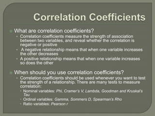  What are correlation coefficients?
• Correlation coefficients measure the strength of association
between two variables, and reveal whether the correlation is
negative or positive
• A negative relationship means that when one variable increases
the other decreases
• A positive relationship means that when one variable increases
so does the other
 When should you use correlation coefficients?
• Correlation coefficients should be used whenever you want to test
the strength of a relationship. There are many tests to measure
correlation:
 Nominal variables: Phi, Cramer’s V, Lambda, Goodman and Kruskal’s
Tau
 Ordinal variables: Gamma, Sommers D, Spearman’s Rho
 Ratio variables: Pearson r
 