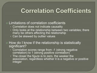  Limitations of correlation coefficients
• Correlation does not indicate causality
• Only looks at the relationship between two variables; there
many be others affecting the relationship
• Can be skewed by outlier values
 How do I know if the relationship is statistically
significant?
• Correlation scores range from -1 (strong negative
correlation) to 1 (strong positive correlation)
• The closer the figure is to zero, the weaker the
association, regardless whether it is a negative or positive
integer
 