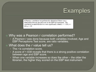  Why was a Pearson r correlation performed?
• A Pearson r was done because both variables involved, Age and
EBP Perceptions Test score, are ratio variables.
 What does the r value tell us?
• The r is correlation score.
• A score of +.638 reveals that there is a strong positive correlation
between age and EBP score.
• When one variable increases so does the other – the older the
librarian, the higher they scored on the EBP test instrument.
 