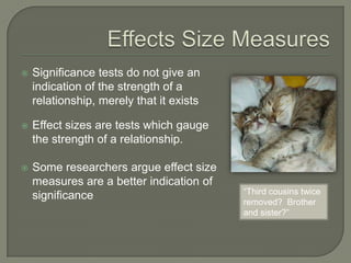  Significance tests do not give an
indication of the strength of a
relationship, merely that it exists
 Effect sizes are tests which gauge
the strength of a relationship.
 Some researchers argue effect size
measures are a better indication of
significance “Third cousins twice
removed? Brother
and sister?”
 