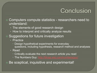  Computers compute statistics - researchers need to
understand:
• The elements of good research design
• How to interpret and critically analyze results
 Suggestions for future investigation
• Practice
 Design hypothetical experiments for everyday
questions, including hypothesis, research method and analyses
• Read
 Critically evaluate the next research article you read
 The Numbers Guy: http://blogs.wsj.com/numbersguy/
 Be sceptical, inquisitive and experimental!
 