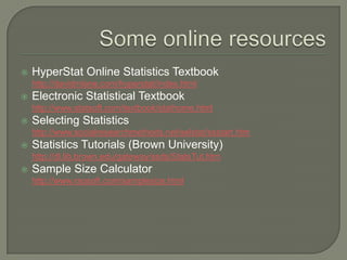  HyperStat Online Statistics Textbook
http://davidmlane.com/hyperstat/index.html
 Electronic Statistical Textbook
http://www.statsoft.com/textbook/stathome.html
 Selecting Statistics
http://www.socialresearchmethods.net/selstat/ssstart.htm
 Statistics Tutorials (Brown University)
http://dl.lib.brown.edu/gateway/ssds/StatsTut.htm
 Sample Size Calculator
http://www.raosoft.com/samplesize.html
 