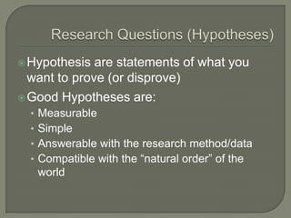 Hypothesis are statements of what you
want to prove (or disprove)
Good Hypotheses are:
• Measurable
• Simple
• Answerable with the research method/data
• Compatible with the “natural order” of the
world
 