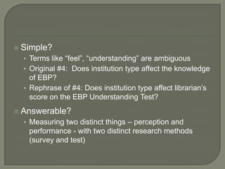  Simple?
• Terms like “feel”, “understanding” are ambiguous
• Original #4: Does institution type affect the knowledge
of EBP?
• Rephrase of #4: Does institution type affect librarian’s
score on the EBP Understanding Test?
 Answerable?
• Measuring two distinct things – perception and
performance - with two distinct research methods
(survey and test)
 