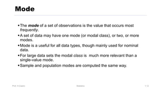 Prof. H.Castro Statistics 1.12
Mode
§The mode of a set of observations is the value that occurs most
frequently.
§A set of data may have one mode (or modal class), or two, or more
modes.
§Mode is a useful for all data types, though mainly used for nominal
data.
§For large data sets the modal class is much more relevant than a
single-value mode.
§Sample and population modes are computed the same way.
 