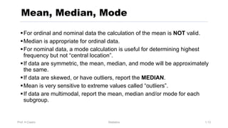 Prof. H.Castro Statistics 1.13
Mean, Median, Mode
§For ordinal and nominal data the calculation of the mean is NOT valid.
§Median is appropriate for ordinal data.
§For nominal data, a mode calculation is useful for determining highest
frequency but not “central location”.
§If data are symmetric, the mean, median, and mode will be approximately
the same.
§If data are skewed, or have outliers, report the MEDIAN.
§Mean is very sensitive to extreme values called “outliers”.
§If data are multimodal, report the mean, median and/or mode for each
subgroup.
 