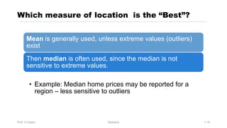 Which measure of location is the “Best”?
Prof. H.Castro Statistics 1.19
Mean is generally used, unless extreme values (outliers)
exist
Then median is often used, since the median is not
sensitive to extreme values.
• Example: Median home prices may be reported for a
region – less sensitive to outliers
 