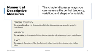 This chapter discusses ways you
can measure the central tendency,
variation, and shape of a variable.
Numerical
Descriptive
Measures
Prof. H.Castro Statistics 2
 
