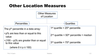 Prof. H.Castro Statistics 1.21
Other Location Measures
1st quartile = 25th percentile
2nd quartile = 50th percentile = median
3rd quartile = 75th percentile
The pth percentile in a data array:
• p% are less than or equal to this
value
• (100 – p)% are greater than or equal
to this value
(where 0 ≤ p ≤ 100)
Other Measures
of Location
Percentiles Quartiles
 