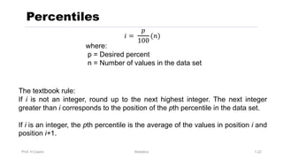 Prof. H.Castro Statistics 1.22
Percentiles
The textbook rule:
If i is not an integer, round up to the next highest integer. The next integer
greater than i corresponds to the position of the pth percentile in the data set.
If i is an integer, the pth percentile is the average of the values in position i and
position i+1.
𝑖 =
𝑝
100
(𝑛)
where:
p = Desired percent
n = Number of values in the data set
 
