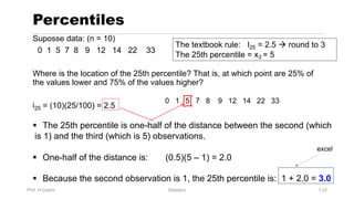 Prof. H.Castro Statistics 1.23
Percentiles
Suposse data: (n = 10)
0 1 5 7 8 9 12 14 22 33
Where is the location of the 25th percentile? That is, at which point are 25% of
the values lower and 75% of the values higher?
i25 = (10)(25/100) = 2.5
0 1 5 7 8 9 12 14 22 33
§ The 25th percentile is one-half of the distance between the second (which
is 1) and the third (which is 5) observations.
§ One-half of the distance is: (0.5)(5 – 1) = 2.0
§ Because the second observation is 1, the 25th percentile is: 1 + 2.0 = 3.0
The textbook rule: I25 = 2.5 à round to 3
The 25th percentile = x3 = 5
excel
 