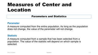 Measures of Center and
Location
Parameters and Statistics
Parameter
A measure computed from the entire population. As long as the population
does not change, the value of the parameter will not change.
Statistic
A measure computed from a sample that has been selected from a
population. The value of the statistic will depend on which sample is
selected.
Prof. H.Castro Statistics 1.3
 