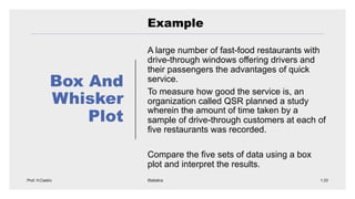 Box And
Whisker
Plot
Example
A large number of fast-food restaurants with
drive-through windows offering drivers and
their passengers the advantages of quick
service.
To measure how good the service is, an
organization called QSR planned a study
wherein the amount of time taken by a
sample of drive-through customers at each of
five restaurants was recorded.
Compare the five sets of data using a box
plot and interpret the results.
 