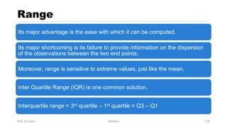 Range
Prof. H.Castro Statistics 1.39
Its major advantage is the ease with which it can be computed.
Its major shortcoming is its failure to provide information on the dispersion
of the observations between the two end points.
Moreover, range is sensitive to extreme values, just like the mean.
Inter Quartile Range (IQR) is one common solution.
Interquartile range = 3rd quartile – 1st quartile = Q3 – Q1
 