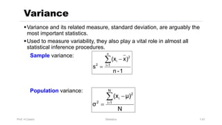 Prof. H.Castro Statistics 1.41
§Variance and its related measure, standard deviation, are arguably the
most important statistics.
§Used to measure variability, they also play a vital role in almost all
statistical inference procedures.
Sample variance:
Population variance:
Variance
N
μ)
(x
σ
N
1
i
2
i
2
å
=
-
=
1
-
n
)
x
(x
s
n
1
i
2
i
2
å
=
-
=
 