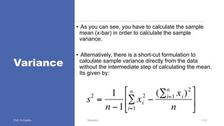 Variance
• As you can see, you have to calculate the sample
mean (x-bar) in order to calculate the sample
variance.
• Alternatively, there is a short-cut formulation to
calculate sample variance directly from the data
without the intermediate step of calculating the mean.
Its given by:
Statistics 1.42
 