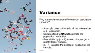 Variance
Why is sample variance different from population
variance?
• A sample does not include all the information
of a population.
• Samples tend to UNDER estimate the
population variability.
• If we divide by (n – 1) instead of n, we get a
slightly larger number.
• (n – 1) is called the degree of freedom of the
sample.
Prof. H.Castro Statistics 1.43
 