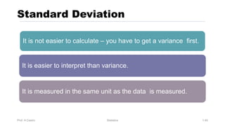 Standard Deviation
Prof. H.Castro Statistics 1.45
It is not easier to calculate – you have to get a variance first.
It is easier to interpret than variance.
It is measured in the same unit as the data is measured.
 